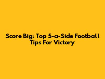 Score Big: Top 5-a-Side Football Tips For Victory