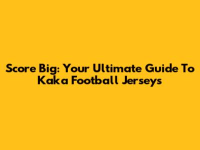 Score Big: Your Ultimate Guide To Kaka Football Jerseys