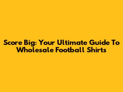 Score Big: Your Ultimate Guide To Wholesale Football Shirts
