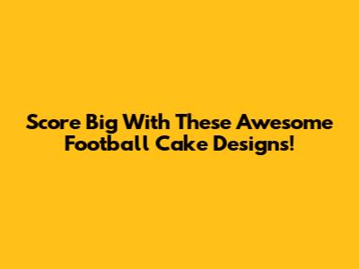 Score Big With These Awesome Football Cake Designs!