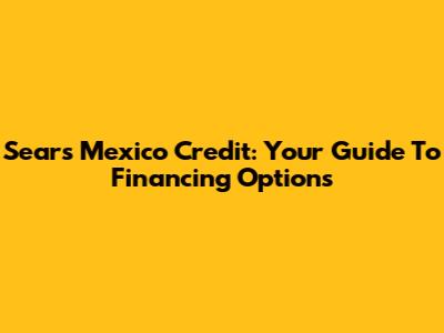 Sears Mexico Credit: Your Guide To Financing Options