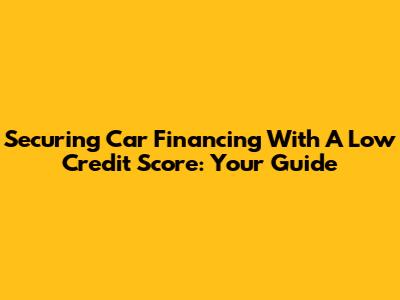 Securing Car Financing With A Low Credit Score: Your Guide