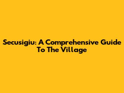 Secusigiu: A Comprehensive Guide To The Village