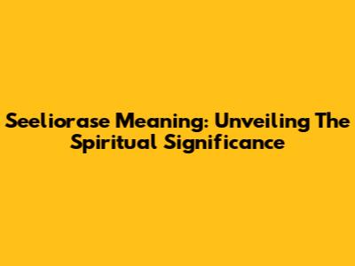 Seeliorase Meaning: Unveiling The Spiritual Significance