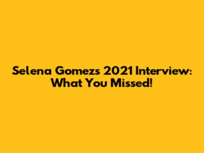 Selena Gomez's 2021 Interview: What You Missed!