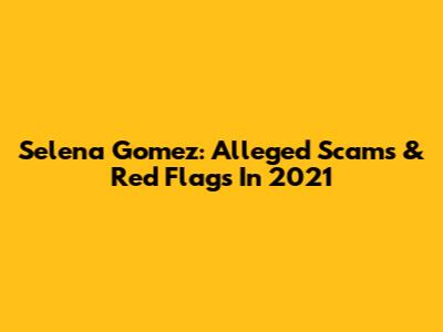 Selena Gomez: Alleged Scams & Red Flags In 2021