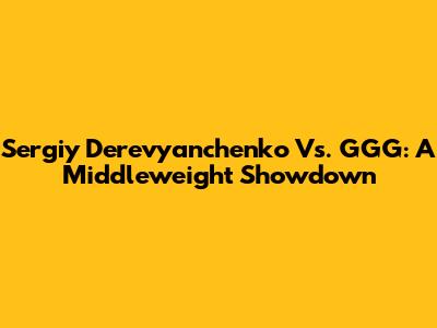 Sergiy Derevyanchenko Vs. GGG: A Middleweight Showdown