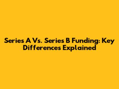Series A Vs. Series B Funding: Key Differences Explained