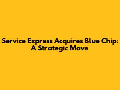 Service Express Acquires Blue Chip: A Strategic Move