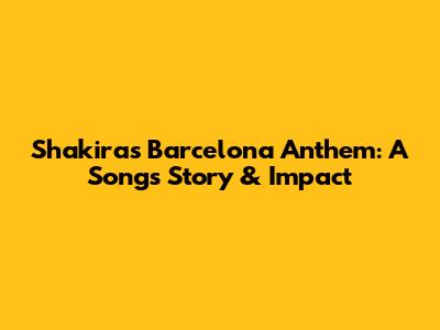 Shakira's Barcelona Anthem: A Song's Story & Impact