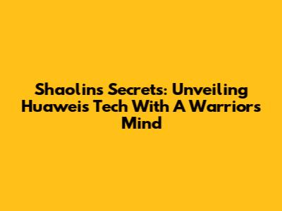 Shaolin's Secrets: Unveiling Huawei's Tech With A Warrior's Mind