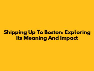 Shipping Up To Boston: Exploring Its Meaning And Impact