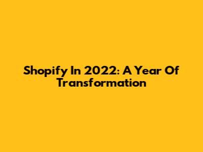 Shopify In 2022: A Year Of Transformation