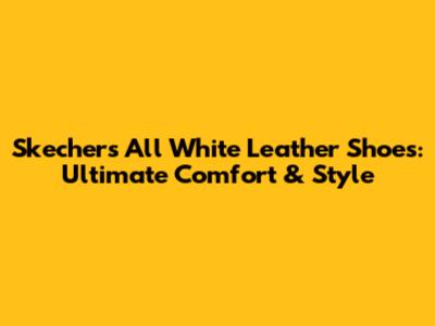 Skechers All White Leather Shoes: Ultimate Comfort & Style
