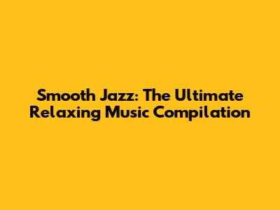 Smooth Jazz: The Ultimate Relaxing Music Compilation