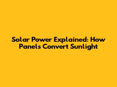 Solar Power Explained: How Panels Convert Sunlight