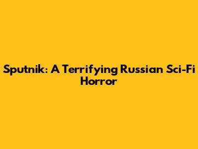 Sputnik: A Terrifying Russian Sci-Fi Horror