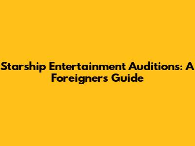 Starship Entertainment Auditions: A Foreigner's Guide