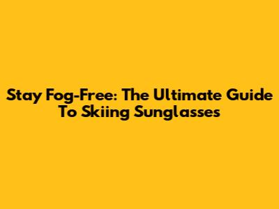 Stay Fog-Free: The Ultimate Guide To Skiing Sunglasses