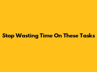 Stop Wasting Time On These Tasks
