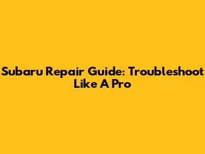 Subaru Repair Guide: Troubleshoot Like A Pro