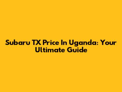 Subaru TX Price In Uganda: Your Ultimate Guide