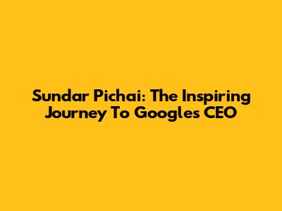 Sundar Pichai: The Inspiring Journey To Google's CEO