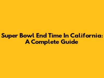 Super Bowl End Time In California: A Complete Guide