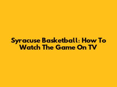 Syracuse Basketball: How To Watch The Game On TV