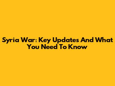 Syria War: Key Updates And What You Need To Know