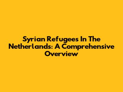 Syrian Refugees In The Netherlands: A Comprehensive Overview