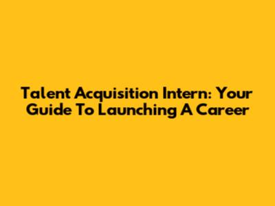 Talent Acquisition Intern: Your Guide To Launching A Career