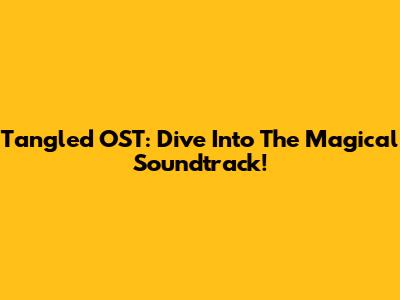 Tangled OST: Dive Into The Magical Soundtrack!