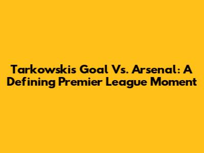 Tarkowski's Goal Vs. Arsenal: A Defining Premier League Moment