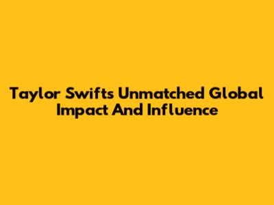Taylor Swift's Unmatched Global Impact And Influence