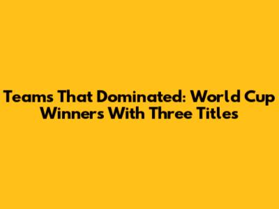 Teams That Dominated: World Cup Winners With Three Titles