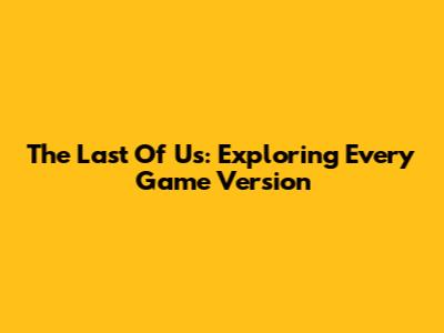 The Last Of Us: Exploring Every Game Version