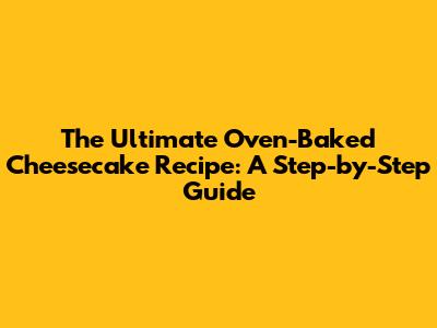 The Ultimate Oven-Baked Cheesecake Recipe: A Step-by-Step Guide