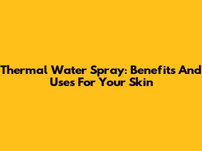Thermal Water Spray: Benefits And Uses For Your Skin