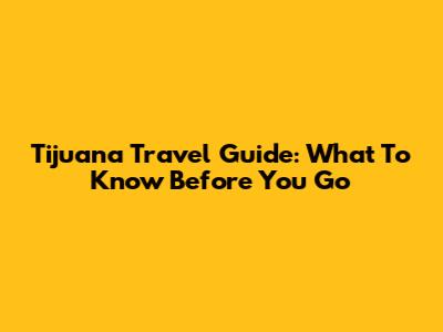 Tijuana Travel Guide: What To Know Before You Go