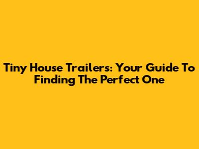 Tiny House Trailers: Your Guide To Finding The Perfect One