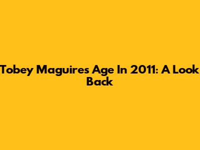 Tobey Maguire's Age In 2011: A Look Back