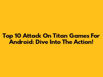 Top 10 Attack On Titan Games For Android: Dive Into The Action!