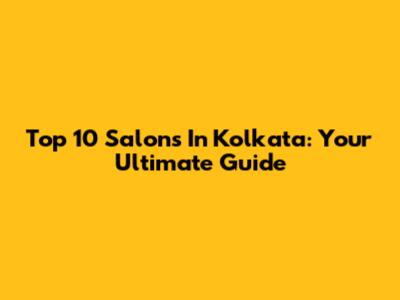 Top 10 Salons In Kolkata: Your Ultimate Guide