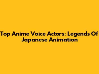Top Anime Voice Actors: Legends Of Japanese Animation
