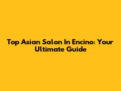 Top Asian Salon In Encino: Your Ultimate Guide