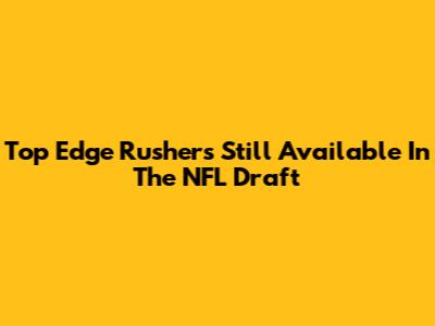 Top Edge Rushers Still Available In The NFL Draft