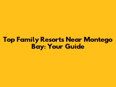 Top Family Resorts Near Montego Bay: Your Guide