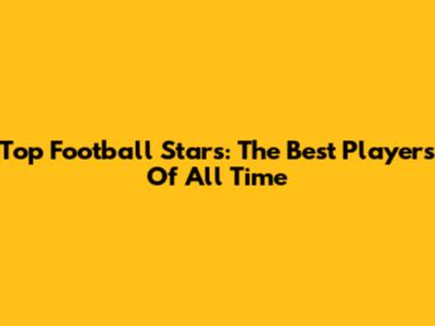 Top Football Stars: The Best Players Of All Time