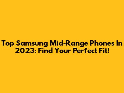 Top Samsung Mid-Range Phones In 2023: Find Your Perfect Fit!